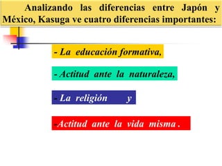 Analizando las diferencias entre Japón y
México, Kasuga ve cuatro diferencias importantes:
-Actitud ante la vida misma .
- La educación formativa,
- Actitud ante la naturaleza,
- La religión y
 