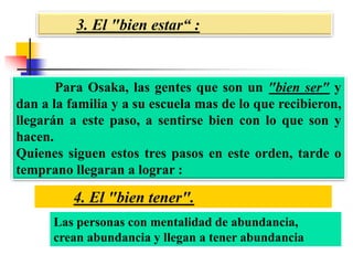 3. El "bien estar“ :
4. El "bien tener".
Para Osaka, las gentes que son un "bien ser" y
dan a la familia y a su escuela mas de lo que recibieron,
llegarán a este paso, a sentirse bien con lo que son y
hacen.
Quienes siguen estos tres pasos en este orden, tarde o
temprano llegaran a lograr :
Las personas con mentalidad de abundancia,
crean abundancia y llegan a tener abundancia
 