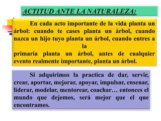 ACTITUD ANTE LA NATURALEZA:
Si adquirimos la practica de dar, servir,
crear, aportar, mejorar, apoyar, impulsar, ensenar,
liderar, modelar, mentorear, coachar… entonces el
mundo que dejemos, será mejor que el que
encontramos.
En cada acto importante de la vida planta un
árbol: cuando te cases planta un árbol, cuando
nazca un hijo tuyo planta un árbol, cuando entres a
la
primaria planta un árbol, antes de cualquier
evento realmente importante, planta un árbol.
 