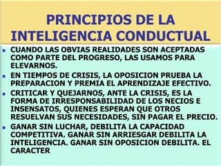 PRINCIPIOS DE LA
INTELIGENCIA CONDUCTUAL
 CUANDO LAS OBVIAS REALIDADES SON ACEPTADAS
COMO PARTE DEL PROGRESO, LAS USAMOS PARA
ELEVARNOS.
 EN TIEMPOS DE CRISIS, LA OPOSICION PRUEBA LA
PREPARACION Y PREMIA EL APRENDIZAJE EFECTIVO.
 CRITICAR Y QUEJARNOS, ANTE LA CRISIS, ES LA
FORMA DE IRRESPONSABILIDAD DE LOS NECIOS E
INSENSATOS, QUIENES ESPERAN QUE OTROS
RESUELVAN SUS NECESIDADES, SIN PAGAR EL PRECIO.
 GANAR SIN LUCHAR, DEBILITA LA CAPACIDAD
COMPETITIVA. GANAR SIN ARRIESGAR DEBILITA LA
INTELIGENCIA. GANAR SIN OPOSICION DEBILITA. EL
CARACTER
 