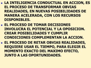  LA INTELIGENCIA CONDUCTUAL EN ACCION, ES
EL PROCESO DE TRANSFORMAR OBVIAS
REALIDADES, EN NUEVAS POSIBILIDADES DE
MANERA ACELERADA, CON LOS RECURSOS
DISPONIBLES.
 EL PROCESO DE TOMAR DECISIONES
INVOLUCRA EL POTENCIAL Y LA OPOSICION.
CREAR POSIBILIDADES Y CUMPLIR
CONDICIONES COMPLEMENTAN LA ACCION.
 EL PROCESO DE RETAR OBVIAS REALIDADES,
REQUIERE USAR EL TIEMPO, PARA ELEGIR EL
MOMENTO EXACTO DEL MAXIMO EFECTO,
JUNTO A LAS OPORTUNIDADES.
 