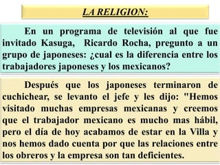 LA RELIGION:
Después que los japoneses terminaron de
cuchichear, se levanto el jefe y les dijo: "Hemos
visitado muchas empresas mexicanas y creemos
que el trabajador mexicano es mucho mas hábil,
pero el día de hoy acabamos de estar en la Villa y
nos hemos dado cuenta por que las relaciones entre
los obreros y la empresa son tan deficientes.
En un programa de televisión al que fue
invitado Kasuga, Ricardo Rocha, pregunto a un
grupo de japoneses: ¿cual es la diferencia entre los
trabajadores japoneses y los mexicanos?
 