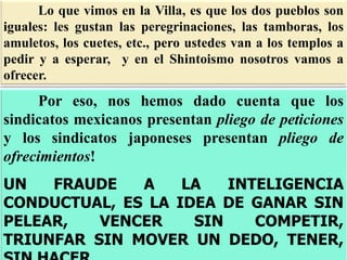 Lo que vimos en la Villa, es que los dos pueblos son
iguales: les gustan las peregrinaciones, las tamboras, los
amuletos, los cuetes, etc., pero ustedes van a los templos a
pedir y a esperar, y en el Shintoismo nosotros vamos a
ofrecer.
Por eso, nos hemos dado cuenta que los
sindicatos mexicanos presentan pliego de peticiones
y los sindicatos japoneses presentan pliego de
ofrecimientos!
UN FRAUDE A LA INTELIGENCIA
CONDUCTUAL, ES LA IDEA DE GANAR SIN
PELEAR, VENCER SIN COMPETIR,
TRIUNFAR SIN MOVER UN DEDO, TENER,
 
