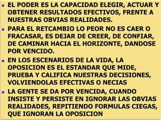  EL PODER ES LA CAPACIDAD ELEGIR, ACTUAR Y
OBTENER RESULTADOS EFECTIVOS, FRENTE A
NUESTRAS OBVIAS REALIDADES.
 PARA EL RETCAMBIO LO PEOR NO ES CAER O
FRACASAR, ES DEJAR DE CREER, DE CONFIAR,
DE CAMINAR HACIA EL HORIZONTE, DANDOSE
POR VENCIDO.
 EN LOS ESCENARIOS DE LA VIDA, LA
OPOSICION ES EL ESTANDAR QUE MIDE,
PRUEBA Y CALIFICA NUESTRAS DECISIONES,
VOLVIENDOLAS EFECTIVAS O NECIAS
 LA GENTE SE DA POR VENCIDA, CUANDO
INSISTE Y PERSISTE EN IGNORAR LAS OBVIAS
REALIDADES, REPITIENDO FORMULAS CIEGAS,
QUE IGNORAN LA OPOSICION
 