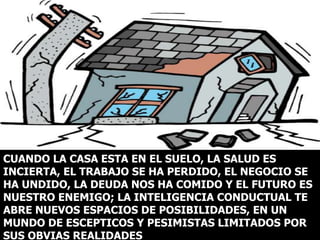 CUANDO LA CASA ESTA EN EL SUELO, LA SALUD ES
INCIERTA, EL TRABAJO SE HA PERDIDO, EL NEGOCIO SE
HA UNDIDO, LA DEUDA NOS HA COMIDO Y EL FUTURO ES
NUESTRO ENEMIGO; LA INTELIGENCIA CONDUCTUAL TE
ABRE NUEVOS ESPACIOS DE POSIBILIDADES, EN UN
MUNDO DE ESCEPTICOS Y PESIMISTAS LIMITADOS POR
SUS OBVIAS REALIDADES
 