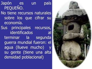 Japón es un país
PEQUEÑO.
No tiene recursos naturales
sobre los que cifrar su
economía.
Sus principales recursos,
identificados al
terminar la segunda
guerra mundial fueron: el
agua (llueve mucho) y
su gente (tiene una alta
densidad poblacional)
 