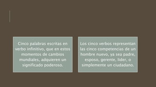 Cinco palabras escritas en
verbo infinitivo, que en estos
momentos de cambios
mundiales, adquieren un
significado poderoso.
Los cinco verbos representan
las cinco competencias de un
hombre nuevo, ya sea padre,
esposo, gerente, lider, o
simplemente un ciudadano.
 
