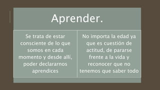 Aprender.
Se trata de estar
consciente de lo que
somos en cada
momento y desde allí,
poder declararnos
aprendices
No importa la edad ya
que es cuestión de
actitud, de pararse
frente a la vida y
reconocer que no
tenemos que saber todo
 