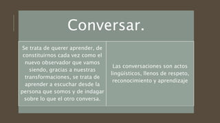 Conversar.
Se trata de querer aprender, de
constituirnos cada vez como el
nuevo observador que vamos
siendo, gracias a nuestras
transformaciones, se trata de
aprender a escuchar desde la
persona que somos y de indagar
sobre lo que el otro conversa.
Las conversaciones son actos
lingüísticos, llenos de respeto,
reconocimiento y aprendizaje
 