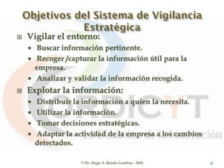  Vigilar el entorno:
 Buscar información pertinente.
 Recoger /capturar la información útil para la
empresa.
 Analizar y validar la información recogida.
 Explotar la información:
 Distribuir la información a quien la necesita.
 Utilizar la información.
 Tomar decisiones estratégicas.
 Adaptar la actividad de la empresa a los cambios
detectados.
© Dr. Hugo A. Banda Gamboa - 2016 13
 