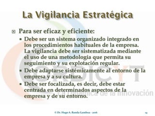  Para ser eficaz y eficiente:
 Debe ser un sistema organizado integrado en
los procedimientos habituales de la empresa.
La vigilancia debe ser sistematizada mediante
el uso de una metodología que permita su
seguimiento y su explotación regular.
 Debe adaptarse sistémicamente al entorno de la
empresa y a su cultura.
 Debe ser focalizada, es decir, debe estar
centrada en determinados aspectos de la
empresa y de su entorno.
© Dr. Hugo A. Banda Gamboa - 2016 14
 