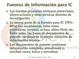  Las fuentes primarias incluyen entrevistas,
observaciones y otras técnicas directas de
investigación.
 La mayor parte de la fuentes para IC (70%-
80%) son secundarias, tales como
periódicos, revistas, avisos, sitios Web, etc.
Entre estas, las bases de documentos de
patente constituyen la mayor colección de
información técnica.
 Los documentos de patente contienen
información completa, actualizada y,
muchas veces, única y novedosa.
© Dr. Hugo A. Banda Gamboa - 2016 17
 