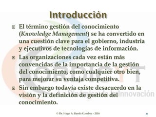  El término gestión del conocimiento
(Knowledge Management) se ha convertido en
una cuestión clave para el gobierno, industria
y ejecutivos de tecnologías de información.
 Las organizaciones cada vez están más
convencidas de la importancia de la gestión
del conocimiento, como cualquier otro bien,
para mejorar su ventaja competitiva.
 Sin embargo todavía existe desacuerdo en la
visión y la definición de gestión del
conocimiento.
© Dr. Hugo A. Banda Gamboa - 2016 22
 