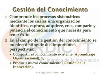  Comprende los procesos sistemáticos
mediante los cuales una organización
identifica, captura, adquiere, crea, comparte y
potencia el conocimiento que necesita para
tener éxito.
 En el campo de la gestión del conocimiento se
pueden distinguir dos importantes
perspectivas:
 Compartir el conocimiento existente (Aprendizaje
Organizacional); y,
 Producir nuevo conocimiento (Gestión de la
Innovación).
© Dr. Hugo A. Banda Gamboa - 2016 31
 