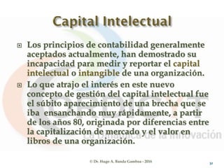 © Dr. Hugo A. Banda Gamboa - 2016
 Los principios de contabilidad generalmente
aceptados actualmente, han demostrado su
incapacidad para medir y reportar el capital
intelectual o intangible de una organización.
 Lo que atrajo el interés en este nuevo
concepto de gestión del capital intelectual fue
el súbito aparecimiento de una brecha que se
iba ensanchando muy rápidamente, a partir
de los años 80, originada por diferencias entre
la capitalización de mercado y el valor en
libros de una organización.
32
 