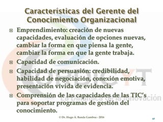 © Dr. Hugo A. Banda Gamboa - 2016
 Emprendimiento: creación de nuevas
capacidades, evaluación de opciones nuevas,
cambiar la forma en que piensa la gente,
cambiar la forma en que la gente trabaja.
 Capacidad de comunicación.
 Capacidad de persuasión: credibilidad,
habilidad de negociación, conexión emotiva,
presentación vívida de evidencia.
 Comprensión de las capacidades de las TIC’s
para soportar programas de gestión del
conocimiento.
42
 