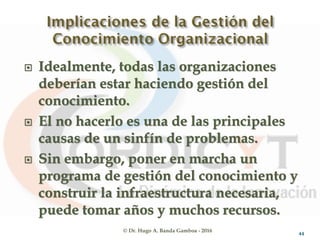 © Dr. Hugo A. Banda Gamboa - 2016
 Idealmente, todas las organizaciones
deberían estar haciendo gestión del
conocimiento.
 El no hacerlo es una de las principales
causas de un sinfín de problemas.
 Sin embargo, poner en marcha un
programa de gestión del conocimiento y
construir la infraestructura necesaria,
puede tomar años y muchos recursos.
44
 