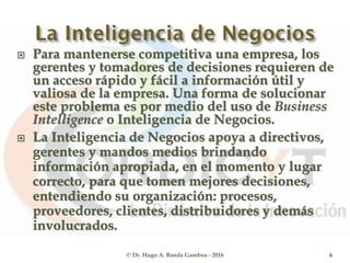  Para mantenerse competitiva una empresa, los
gerentes y tomadores de decisiones requieren de
un acceso rápido y fácil a información útil y
valiosa de la empresa. Una forma de solucionar
este problema es por medio del uso de Business
Intelligence o Inteligencia de Negocios.
 La Inteligencia de Negocios apoya a directivos,
gerentes y mandos medios brindando
información apropiada, en el momento y lugar
correcto, para que tomen mejores decisiones,
entendiendo su organización: procesos,
proveedores, clientes, distribuidores y demás
involucrados.
© Dr. Hugo A. Banda Gamboa - 2016 6
 