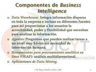  Data Warehouse: Integra información dispersa
en toda la empresa e incluso en diferentes fuentes
para así proporcionar a los usuarios la
accesibilidad, poder y flexibilidad que necesitan
para analizar la información.
 Agentes: Programas que pueden realizar tareas a
un nivel muy básico sin necesidad de
intervención humana.
 Herramientas para procesamiento analítico en
línea (OLAP): análisis multidimensional.
 Aplicaciones de Data Mining.
© Dr. Hugo A. Banda Gamboa - 2016 7
 