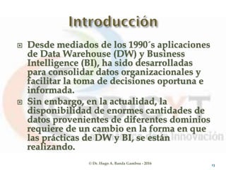 © Dr. Hugo A. Banda Gamboa - 2016
 Desde mediados de los 1990´s aplicaciones
de Data Warehouse (DW) y Business
Intelligence (BI), ha sido desarrolladas
para consolidar datos organizacionales y
facilitar la toma de decisiones oportuna e
informada.
 Sin embargo, en la actualidad, la
disponibilidad de enormes cantidades de
datos provenientes de diferentes dominios
requiere de un cambio en la forma en que
las prácticas de DW y BI, se están
realizando.
13
 