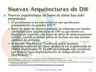  Nuevas arquitecturas de bases de datos han sido
propuestas:
 El paralelismo se ha convertido en una opción para
procesamiento en grandes DW [4].
 Bases de datos de almacenamiento en columnas son fuertes
candidatas para arquitecturas de DW ya que tienen un
desempeño superior a las bases de datos de almacenamiento
en filas, cuando se tienen tablas de hechos con una enorme
cantidad de atributos.
 El modelo MapReduce [5] cada vez es más popular,
constituyéndose en un fuerte retador de las arquitecturas de
DBMS tradicionales [6]. La DW de Facebook está construida
con Hadoop (una implementación de código abierto de
MapReduce) [7].
[4] Stonebraker, M. Stonebraker on data warehouses. Commun. ACM 54 (5), pp. 10-11, 2011.
[5] Dean J, Ghemawat S. MapReduce: a flexible data processing tool. Commun. ACM 53 (1), pp. 72-77, 2010
[6] Stonebraker M, Abadi D J, DeWitt D J, Madden S, Paulson E, Pavlo A, Rasin A. MapReduce and Parallel DBMSs: Friends or foes? Comm.
ACM 53 (1), pp. 64-71, 2010
[7] https://people.csail.mit.edu/matei/courses/2015/6.S897/readings/facebook-warehouse.pdf
© Dr. Hugo A. Banda Gamboa - 2016 15
 