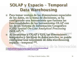  Para tomar ventaja de las dimensiones espaciales
de los datos, en la toma de decisiones, se ha
configurado una herramienta que fusiona las
funcionalidades de las herramientas OLAP con
las de un Sistema de Información Geográfico
(GIS): Spatial On-Line Analytical Processing
(SOLAP) [9].
 Al incorporar a OLAP y GIS, las dimensiones
temporales y los tipos de datos móviles, se puede
configurar una taxonomía de data warehousing
espacio – temporal [10].
[9] http://yvanbedard.scg.ulaval.ca/wp-content/documents/publications/306.pdf
[10] http://code.ulb.ac.be/dbfiles/VaiZim2009incollection.pdf
© Dr. Hugo A. Banda Gamboa - 2016 18
 