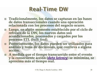  Tradicionalmente, los datos se capturan en las bases
de datos transaccionales cuando una operación
relacionada con los procesos del negocio ocurre.
 Luego, en algún momento establecido por el ciclo de
refresco de la DW, los nuevos datos son
acondicionados, procesados y cargados por los
procesos ETL (bulk feed).
 Posteriormente, los datos pueden ser utilizados para
análisis y toma de decisiones, que conlleva a alguna
acción.
 A medida que el tiempo transcurrido entre el evento
y la consecuente acción (data latency) se minimiza, se
aproxima más al tiempo real.
© Dr. Hugo A. Banda Gamboa - 2016 20
 