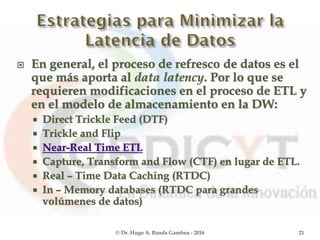  En general, el proceso de refresco de datos es el
que más aporta al data latency. Por lo que se
requieren modificaciones en el proceso de ETL y
en el modelo de almacenamiento en la DW:
 Direct Trickle Feed (DTF)
 Trickle and Flip
 Near-Real Time ETL
 Capture, Transform and Flow (CTF) en lugar de ETL.
 Real – Time Data Caching (RTDC)
 In – Memory databases (RTDC para grandes
volúmenes de datos)
© Dr. Hugo A. Banda Gamboa - 2016 21
 