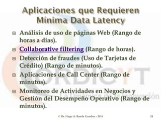  Análisis de uso de páginas Web (Rango de
horas a días).
 Collaborative filtering (Rango de horas).
 Detección de fraudes (Uso de Tarjetas de
Crédito) (Rango de minutos).
 Aplicaciones de Call Center (Rango de
minutos).
 Monitoreo de Actividades en Negocios y
Gestión del Desempeño Operativo (Rango de
minutos).
© Dr. Hugo A. Banda Gamboa - 2016 24
 