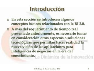  En esta sección se introducen algunos
conceptos básicos relacionados con la BI 2.0.
 A más del requerimiento de tiempo real
presentado anteriormente, es necesario tomar
en consideración otros aspectos o soluciones
tecnológicas que permitan hacer realidad la
nueva visión de las aplicaciones para
inteligencia de negocios en la era del
conocimiento.
© Dr. Hugo A. Banda Gamboa - 2016 26
 