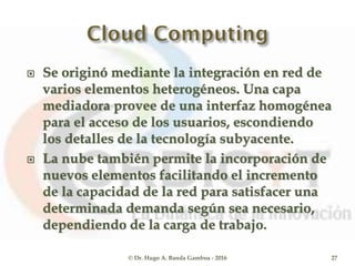  Se originó mediante la integración en red de
varios elementos heterogéneos. Una capa
mediadora provee de una interfaz homogénea
para el acceso de los usuarios, escondiendo
los detalles de la tecnología subyacente.
 La nube también permite la incorporación de
nuevos elementos facilitando el incremento
de la capacidad de la red para satisfacer una
determinada demanda según sea necesario,
dependiendo de la carga de trabajo.
© Dr. Hugo A. Banda Gamboa - 2016 27
 