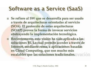  Se refiere al SW que se desarrolla para ser usado
a través de arquitecturas orientadas al servicio
(SOA). El protocolo de estas arquitecturas
(SOAP) provee la forma de invocar servicios
abstrayendo la implementación tecnológica.
 Recientemente, esta visión ha sido aplicada a las
soluciones BI. Lo cual permite acceder a través de
Internet, mediante renta, a aplicaciones basadas
en Cloud Computing, que son mucho más
escalables que las soluciones tradicionales.
© Dr. Hugo A. Banda Gamboa - 2016 28
 
