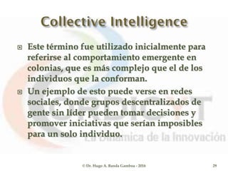  Este término fue utilizado inicialmente para
referirse al comportamiento emergente en
colonias, que es más complejo que el de los
individuos que la conforman.
 Un ejemplo de esto puede verse en redes
sociales, donde grupos descentralizados de
gente sin líder pueden tomar decisiones y
promover iniciativas que serían imposibles
para un solo individuo.
© Dr. Hugo A. Banda Gamboa - 2016 29
 