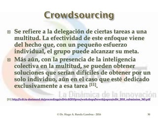  Se refiere a la delegación de ciertas tareas a una
multitud. La efectividad de este enfoque viene
del hecho que, con un pequeño esfuerzo
individual, el grupo puede alcanzar su meta.
 Más aún, con la presencia de la inteligencia
colectiva en la multitud, se pueden obtener
soluciones que serían difíciles de obtener por un
solo individuo, aún en el caso que esté dedicado
exclusivamente a esa tarea [11].
[11] http://icdt.tu-dortmund.de/proceedings/edbticdt2010proc/workshops/beweb/papers/edbt_2010_submission_565.pdf
© Dr. Hugo A. Banda Gamboa - 2016 30
 