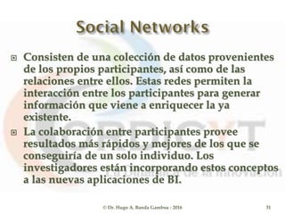  Consisten de una colección de datos provenientes
de los propios participantes, así como de las
relaciones entre ellos. Estas redes permiten la
interacción entre los participantes para generar
información que viene a enriquecer la ya
existente.
 La colaboración entre participantes provee
resultados más rápidos y mejores de los que se
conseguiría de un solo individuo. Los
investigadores están incorporando estos conceptos
a las nuevas aplicaciones de BI.
© Dr. Hugo A. Banda Gamboa - 2016 31
 