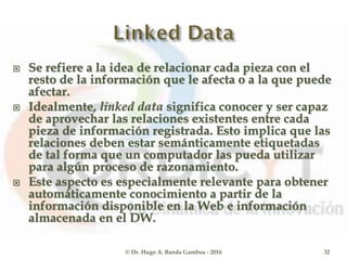  Se refiere a la idea de relacionar cada pieza con el
resto de la información que le afecta o a la que puede
afectar.
 Idealmente, linked data significa conocer y ser capaz
de aprovechar las relaciones existentes entre cada
pieza de información registrada. Esto implica que las
relaciones deben estar semánticamente etiquetadas
de tal forma que un computador las pueda utilizar
para algún proceso de razonamiento.
 Este aspecto es especialmente relevante para obtener
automáticamente conocimiento a partir de la
información disponible en la Web e información
almacenada en el DW.
© Dr. Hugo A. Banda Gamboa - 2016 32
 