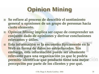 Se refiere al proceso de describir el sentimiento
general u opiniones de un grupo de personas hacia
cierto elemento.
 Opinion Mining implica ser capaz de comprender un
conjunto dado de opiniones y derivar conclusiones
relevantes y útiles.
 Esta información se la encuentra típicamente en la
Web en forma de datos no estructurados. Sin
embargo, esta información puede ser altamente
relevante para una organización ya que le podría
permitir identificar que producto tiene una mejor
percepción por parte de los clientes y por qué.
© Dr. Hugo A. Banda Gamboa - 2016 33
 