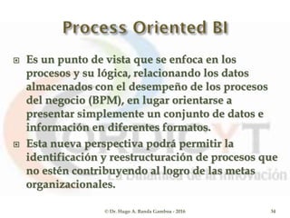  Es un punto de vista que se enfoca en los
procesos y su lógica, relacionando los datos
almacenados con el desempeño de los procesos
del negocio (BPM), en lugar orientarse a
presentar simplemente un conjunto de datos e
información en diferentes formatos.
 Esta nueva perspectiva podrá permitir la
identificación y reestructuración de procesos que
no estén contribuyendo al logro de las metas
organizacionales.
© Dr. Hugo A. Banda Gamboa - 2016 34
 
