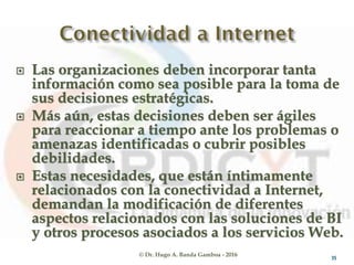 © Dr. Hugo A. Banda Gamboa - 2016
 Las organizaciones deben incorporar tanta
información como sea posible para la toma de
sus decisiones estratégicas.
 Más aún, estas decisiones deben ser ágiles
para reaccionar a tiempo ante los problemas o
amenazas identificadas o cubrir posibles
debilidades.
 Estas necesidades, que están íntimamente
relacionadas con la conectividad a Internet,
demandan la modificación de diferentes
aspectos relacionados con las soluciones de BI
y otros procesos asociados a los servicios Web.
35
 