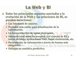  Entre los principales aspectos asociados a la
evolución de la Web y las soluciones de BI, se
pueden mencionar:
 Las interfaces de usuario.
 Períodos más cortos para actualización de la
información.
 La forma colectiva de tomar decisiones.
 Interactividad entre los usuarios y el sistema de BI, a
través de blogs, aplicaciones Web, hojas electrónicas, etc.
 Presentación de información a través de formas más
amigables.
 Enfoque en analítica predictiva.
© Dr. Hugo A. Banda Gamboa - 2016 36
 