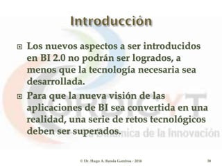 Los nuevos aspectos a ser introducidos
en BI 2.0 no podrán ser logrados, a
menos que la tecnología necesaria sea
desarrollada.
 Para que la nueva visión de las
aplicaciones de BI sea convertida en una
realidad, una serie de retos tecnológicos
deben ser superados.
© Dr. Hugo A. Banda Gamboa - 2016 38
 