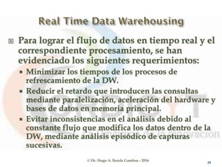 © Dr. Hugo A. Banda Gamboa - 2016
 Para lograr el flujo de datos en tiempo real y el
correspondiente procesamiento, se han
evidenciado los siguientes requerimientos:
 Minimizar los tiempos de los procesos de
refrescamiento de la DW.
 Reducir el retardo que introducen las consultas
mediante paralelización, aceleración del hardware y
bases de datos en memoria principal.
 Evitar inconsistencias en el análisis debido al
constante flujo que modifica los datos dentro de la
DW, mediante análisis episódico de capturas
sucesivas.
39
 