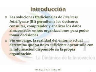  Las soluciones tradicionales de Business
Intelligence (BI) permiten a los decisores
consultar, comprender y analizar los datos
almacenados en sus organizaciones para poder
tomar decisiones
 Sin embargo, la realidad del entorno actual
determina que ya no es suficiente operar sólo con
la información disponible en la propia
organización.
© Dr. Hugo A. Banda Gamboa - 2016 4
 