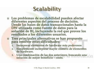  Los problemas de escalabilidad pueden afectar
diferentes aspectos del proceso de decisión.
Desde las bases de datos transaccionales hasta la
DW utilizada como fuente de datos para la
solución de BI, incluyendo la red que provee los
resultados a los diferentes usuarios.
 Tres principales alternativas se han propuesto
para resolver estas dificultades:
1. Incorporar elementos de hardware más poderosos
2. Simplemente incorporar mayor número de elementos
de hardware.
3. Una combinación de las dos anteriores, buscando una
solución de mejor beneficio – costo.
© Dr. Hugo A. Banda Gamboa - 2016 40
 