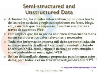  Actualmente, los clientes intercambian opiniones a través
de las redes sociales y registran opiniones en foros, blogs,
etc., a medida que las empresas presentan sus ofertas a
través de sus sitios Web.
 Esto implica que los negocios no tienen almacenados todos
en sus servidores los datos relevantes y necesarios.
 Toda esta información externa útil debe ser recopilada, sin
embargo mucha de ella está en formato semiestructurado
(Archivos XML), como lenguaje natural no estructurado o
como contenido en una página WEB.
 Se han desarrollado algunas propuestas para integrar estos
datos, pero todavía es un área de investigación abierta [12].
[12] http://www.aclweb.org/anthology/S10-1099
© Dr. Hugo A. Banda Gamboa - 2016 42
 