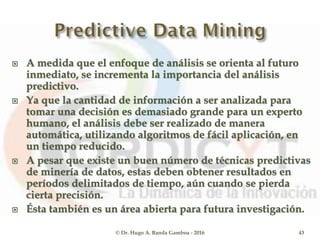  A medida que el enfoque de análisis se orienta al futuro
inmediato, se incrementa la importancia del análisis
predictivo.
 Ya que la cantidad de información a ser analizada para
tomar una decisión es demasiado grande para un experto
humano, el análisis debe ser realizado de manera
automática, utilizando algoritmos de fácil aplicación, en
un tiempo reducido.
 A pesar que existe un buen número de técnicas predictivas
de minería de datos, estas deben obtener resultados en
períodos delimitados de tiempo, aún cuando se pierda
cierta precisión.
 Ésta también es un área abierta para futura investigación.
© Dr. Hugo A. Banda Gamboa - 2016 43
 