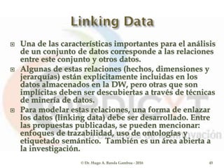  Una de las características importantes para el análisis
de un conjunto de datos corresponde a las relaciones
entre este conjunto y otros datos.
 Algunas de estas relaciones (hechos, dimensiones y
jerarquías) están explícitamente incluidas en los
datos almacenados en la DW, pero otras que son
implícitas deben ser descubiertas a través de técnicas
de minería de datos.
 Para modelar estas relaciones, una forma de enlazar
los datos (linking data) debe ser desarrollado. Entre
las propuestas publicadas, se pueden mencionar:
enfoques de trazabilidad, uso de ontologías y
etiquetado semántico. También es un área abierta a
la investigación.
© Dr. Hugo A. Banda Gamboa - 2016 45
 