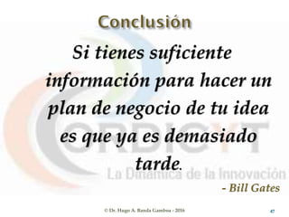 Si tienes suficiente
información para hacer un
plan de negocio de tu idea
es que ya es demasiado
tarde.
- Bill Gates
© Dr. Hugo A. Banda Gamboa - 2016 47
 