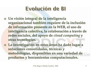  Un visión integral de la inteligencia
organizacional también requiere de la inclusión
de información presente en la WEB, el uso de
inteligencia colectiva, la colaboración a través de
redes sociales, del apoyo de cloud computing y
otras tecnologías.
 La investigación en estas áreas ha dado lugar a
soluciones consolidadas, técnicas y
metodologías, disponibles en una variedad de
productos y herramientas computacionales.
© Dr. Hugo A. Banda Gamboa - 2016 5
 