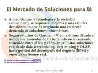  A medida que la tecnología y la sociedad
evolucionan, se requieren mejores y más rápidas
decisiones, lo que ha originado una creciente
demanda de soluciones informáticas.
 Según estudios de Gartner [1, 2], en la última década el
uso de herramientas de BI ha tenido un incremento
sostenido entre el 5% y el 8% anual. Estas soluciones
van desde data warehousing, data mining y OLAP,
hasta gestión del desempeño del negocio (BPM) y
reportes en tiempo real.
[1] http://www.gartner.com/newsroom/id/2340216
[2] http://www.gartner.com/newsroom/id/3198917
© Dr. Hugo A. Banda Gamboa - 2016 6
 